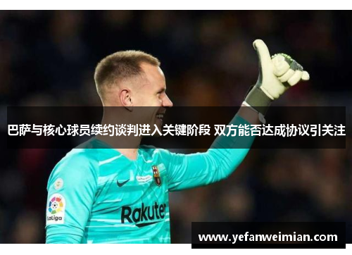 巴萨与核心球员续约谈判进入关键阶段 双方能否达成协议引关注